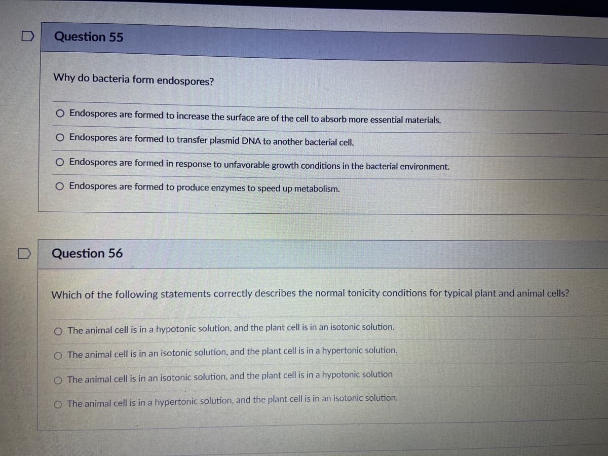 Question 55
Why do bacteria form endospores?
O Endospores are formed to increase the surface are of the cell to absorb more essential materials.
O Endospores are formed to transfer plasmid DNA to another bacterial cell.
O Endospores are formed in response to unfavorable growth conditions in the bacterial environment.
O Endospores are formed to produce enzymes to speed up metabolism.
Question 56
Which of the following statements correctly describes the normal tonicity conditions for typical plant and animal cells?
O The animal cell is in a hypotonic solution, and the plant cell is in an isotonic solution.
O The animal cell is in an isotonic solution, and the plant cell is in a hypertonic solution.
O The animal cell is in an isotonic solution, and the plant cell is in a hypotonic solution
O The animal cell is in a hypertonic solution, and the plant cell is in an isotonic solution.
