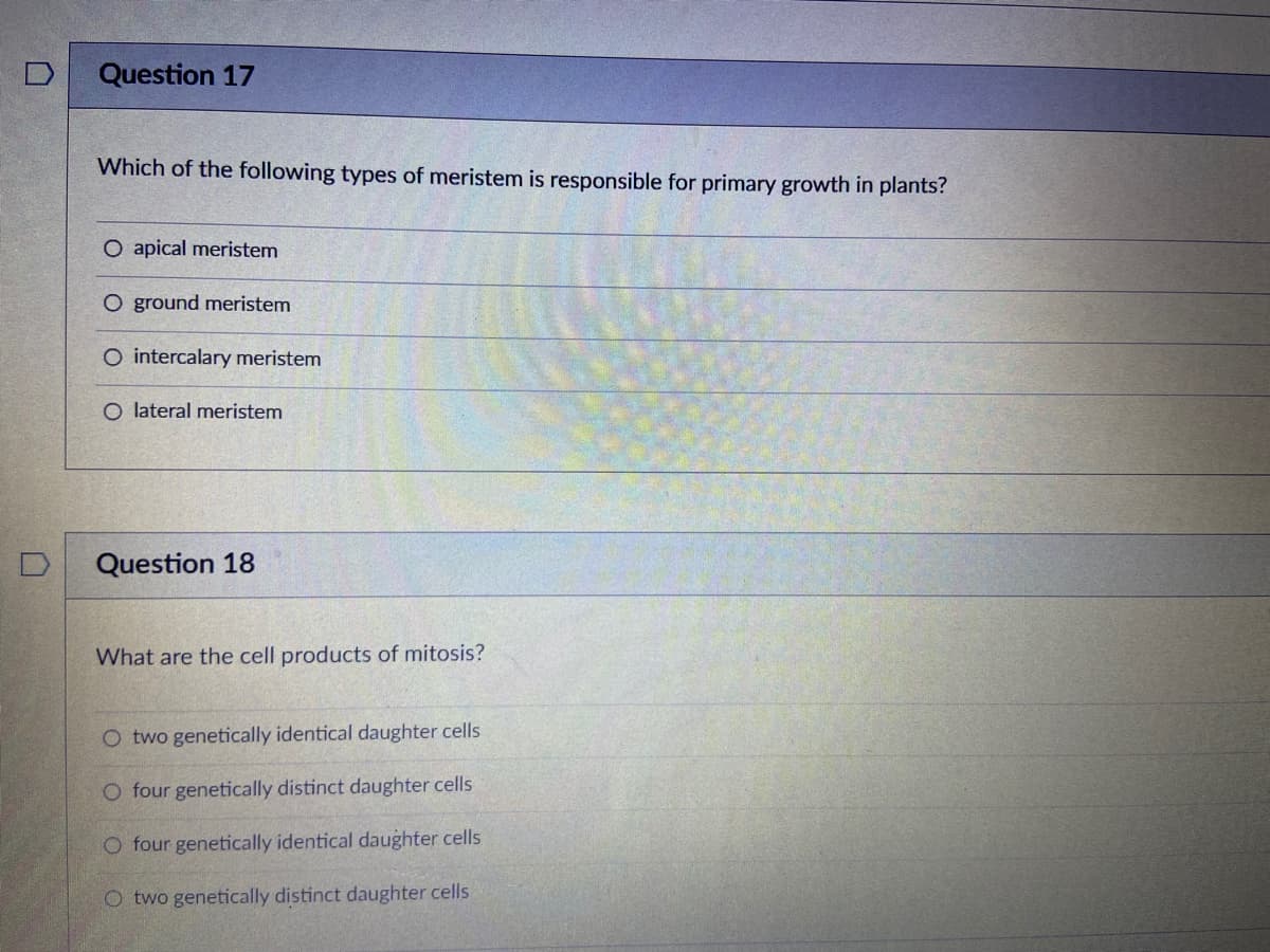 Question 17
Which of the following types of meristem is responsible for primary growth in plants?
O apical meristem
O ground meristem
O intercalary meristem
O lateral meristem
Question 18
What are the cell products of mitosis?
O two genetically identical daughter cells
O four genetically distinct daughter cells
O four genetically identical daughter cells
O two genetically distinct daughter cells
