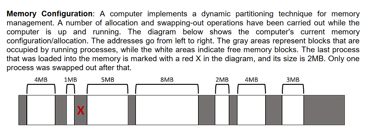 Memory Configuration: A computer implements a dynamic partitioning technique for memory
management. A number of allocation and swapping-out operations have been carried out while the
computer is up and running. The diagram below shows the computer's current memory
configuration/allocation. The addresses go from left to right. The gray areas represent blocks that are
occupied by running processes, while the white areas indicate free memory blocks. The last process
that was loaded into the memory is marked with a red X in the diagram, and its size is 2MB. Only one
process was swapped out after that.
4MB
1MB
5MB
8MB
2MB
4MB
3MB
