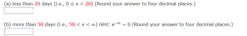 (a) less than 20 days (i.e., 0 < x < 20) (Round your answer to four decimal places.)
(b) more than 50 days (i.e., 50 < x < 0) Hint: e = 0 (Round your answer to four decimal places.)
