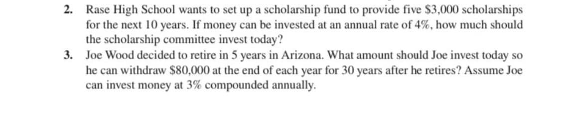 Rase High School wants to set up a scholarship fund to provide five $3,000 scholarships
for the next 10 years. If money can be invested at an annual rate of 4%, how much should
the scholarship committee invest today?
Joe Wood decided to retire in 5 years in Arizona. What amount should Joe invest today so
he can withdraw $80,000 at the end of each year for 30 years after he retires? Assume Joe
can invest money at 3% compounded annually.
