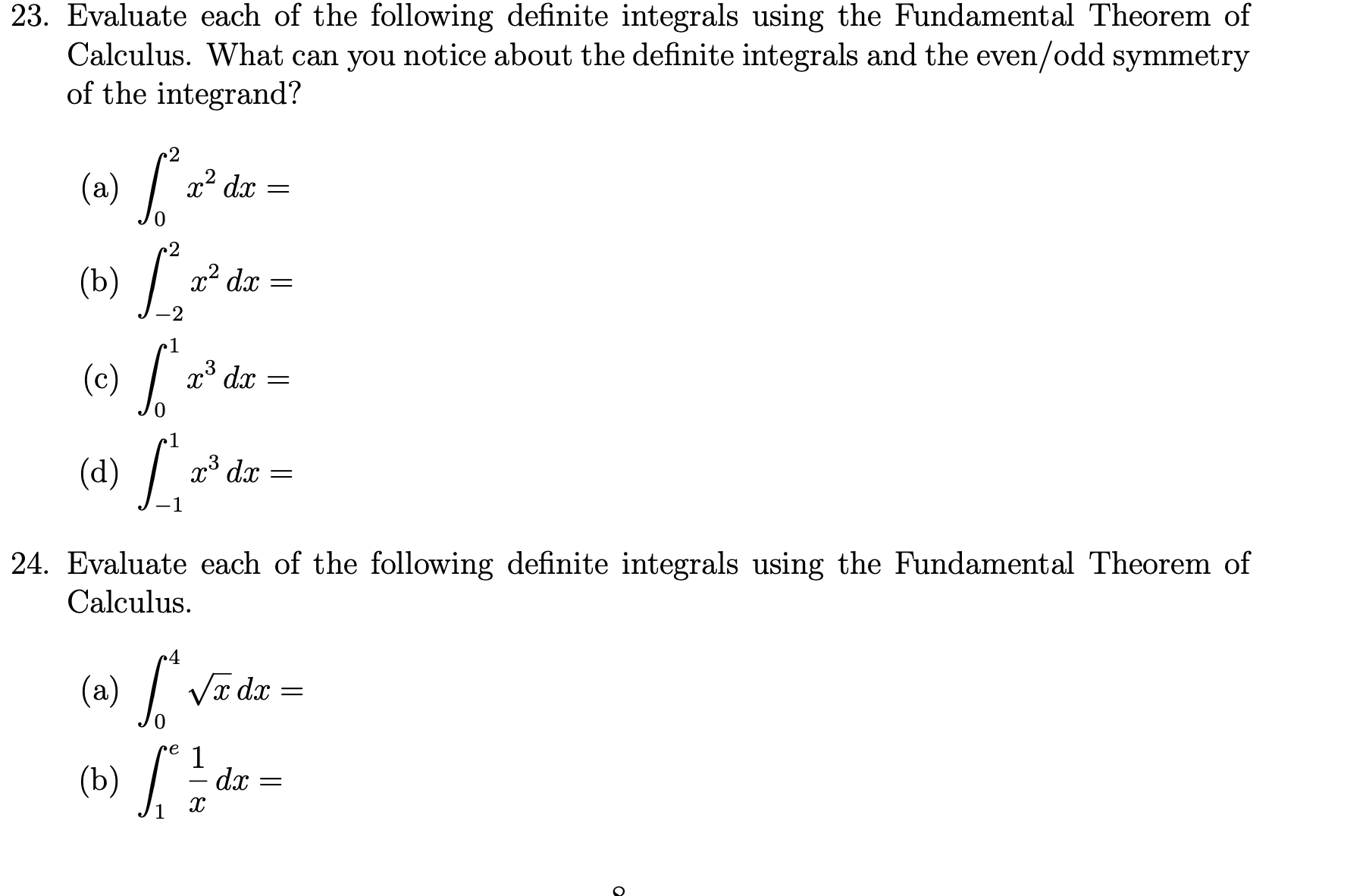23. Evaluate each of the following definite integrals using the Fundamental Theorem of
Calculus. What can you notice about the definite integrals and the even/odd symmetry
of the integrand?
2
(a) /:
x? dx
.2
(b) /
x² dx
-2
1
(c) /
x³ dx
e1
