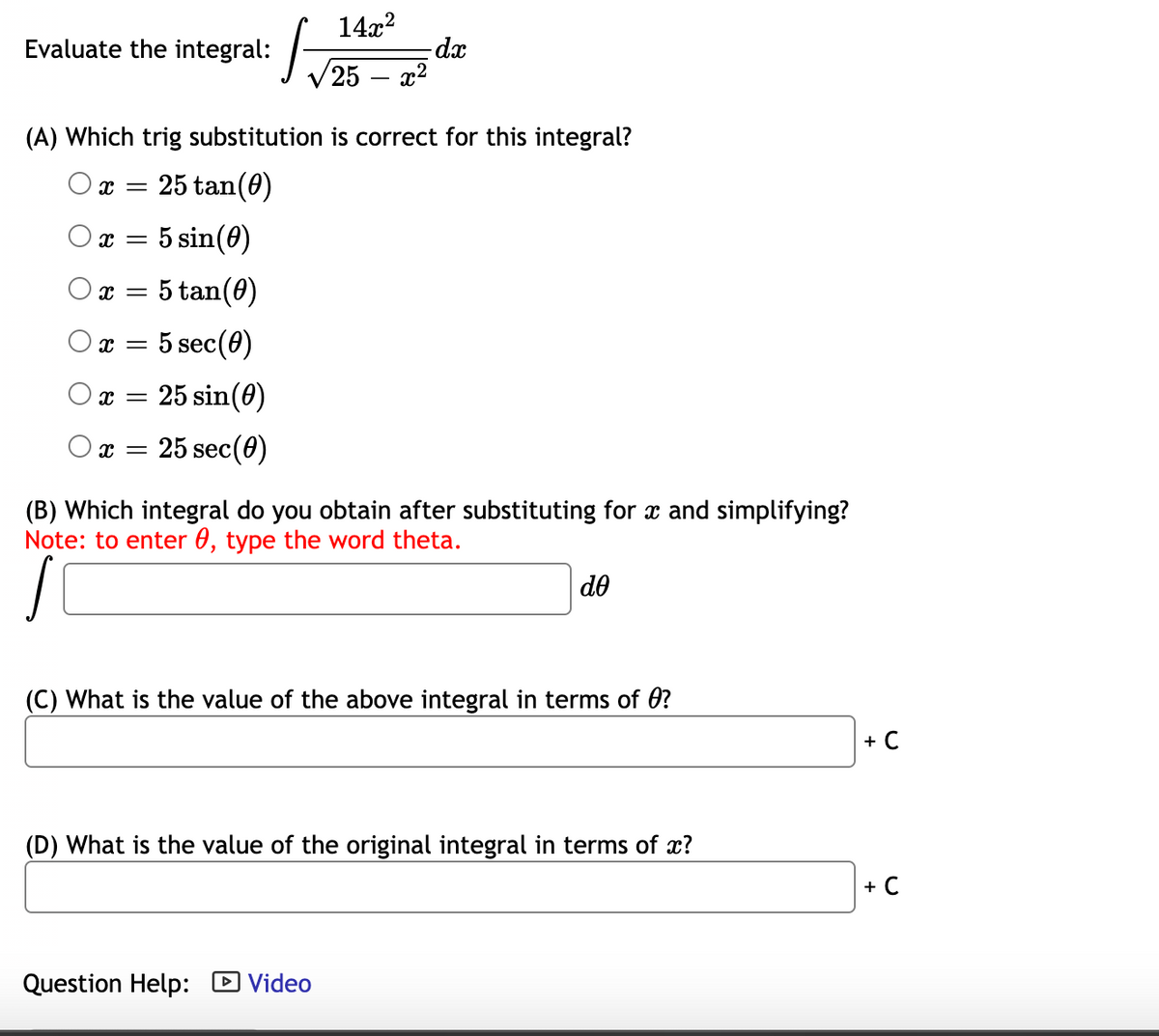 14x?
-dx
25 – x2
Evaluate the integral:
(A) Which trig substitution is correct for this integral?
25 tan(0)
5 sin(0)
= 5 tan(0)
5 sec(0)
O x =
25 sin(0)
Ox = 25 sec(0)
(B) Which integral do you obtain after substituting for x and simplifying?
Note: to enter 0, type the word theta.
do
(C) What is the value of the above integral in terms of 0?
+ C
(D) What is the value of the original integral in terms of x?
+ C
Question Help: D Video
