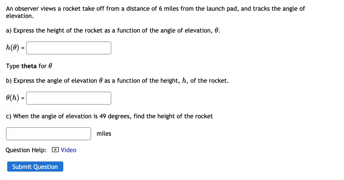 An observer views a rocket take off from a distance of 6 miles from the launch pad, and tracks the angle of
elevation.
a) Express the height of the rocket as a function of the angle of elevation, 0.
h(0) =
Type theta for 0
b) Express the angle of elevation 0 as a function of the height, h, of the rocket.
0(h) =
c) When the angle of elevation is 49 degrees, find the height of the rocket
miles
Question Help: D Video
Submit Question
