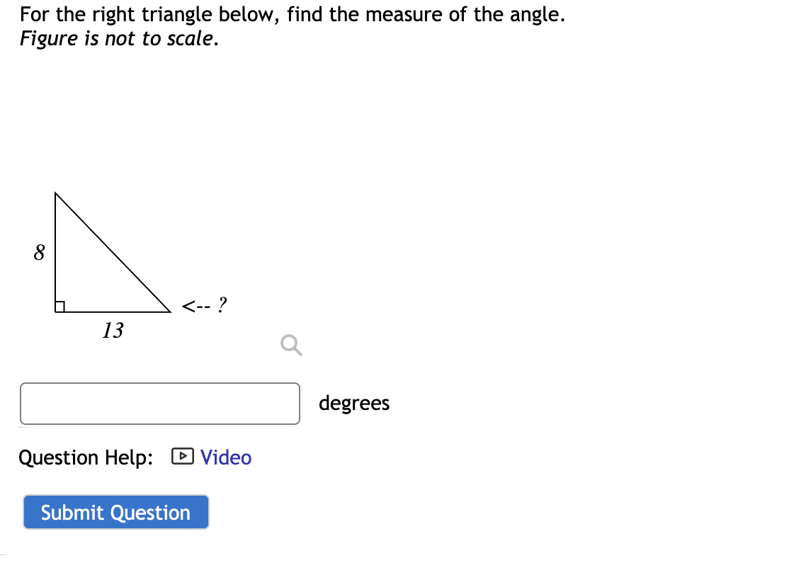 For the right triangle below, find the measure of the angle.
Figure is not to scale.
<-- ?
13
degrees
Question Help: D Video
Submit Question
