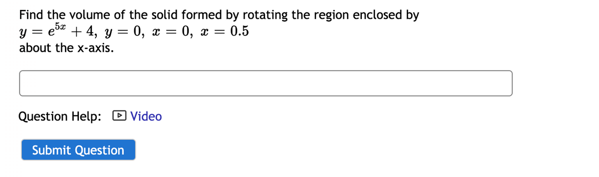 Find the volume of the solid formed by rotating the region enclosed by
y = e" + 4, y = 0, x = 0, x = 0.5
5x
about the x-axis.
Question Help: D Video
Submit Question
