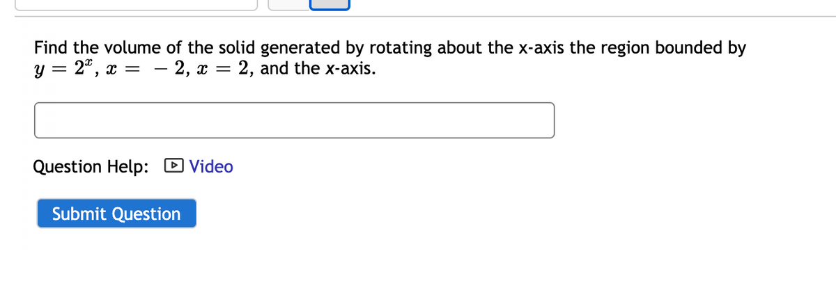 Find the volume of the solid generated by rotating about the x-axis the region bounded by
y = 2", x =
- 2, x =
2, and the x-axis.
Question Help: D Video
Submit Question

