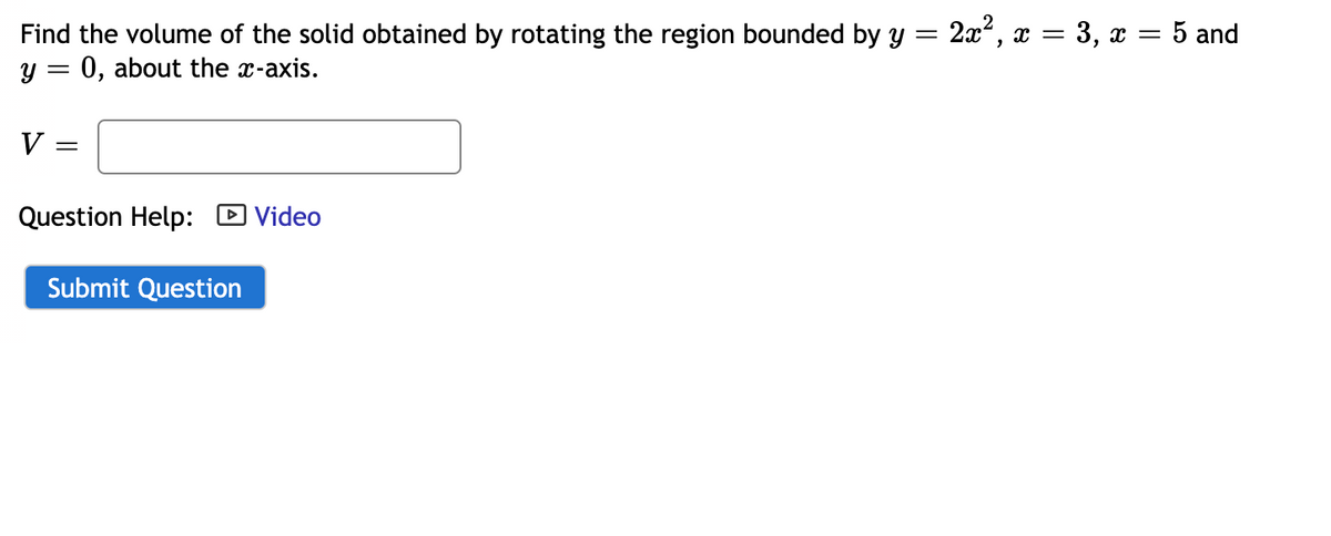 Find the volume of the solid obtained by rotating the region bounded by y = 2x, x = 3, x =
y = 0, about the x-axis.
5 and
V
Question Help: D Video
Submit Question
