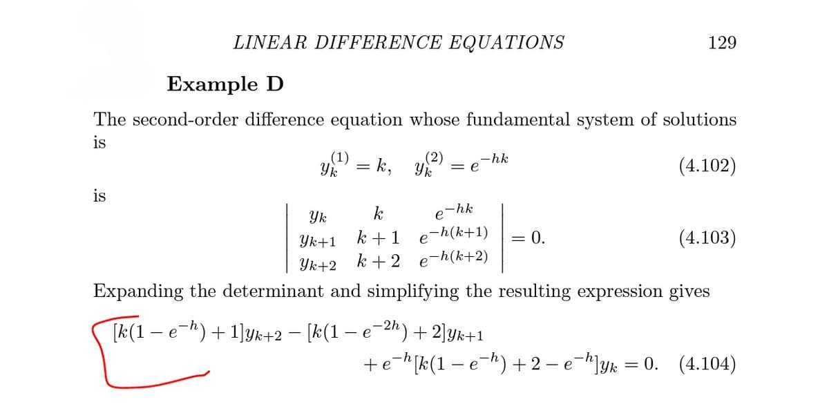 LINEAR DIFFERENCE EQUATIONS
129
Example D
The second-order difference equation whose fundamental system of solutions
is
(1)
= k,
(2)
-hk
(4.102)
Yk
= e
is
k
-hk
e
Yk
Yk+1
k + 1
e-h(k+1)
= 0.
(4.103)
Yk+2 k +2 e-h(k+2)
Expanding the determinant and simplifying the resulting expression gives
[k(1 – e-h) + 1]yk+2 – [k(1 – e-2h)+ 2]yk+1
+e-[k(1 – e-h) + 2 – e-]yk = 0. (4.104)
