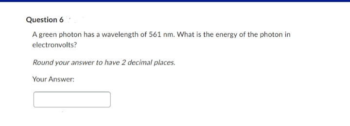 Question 6
A green photon has a wavelength of 561 nm. What is the energy of the photon in
electronvolts?
Round your answer to have 2 decimal places.
Your Answer: