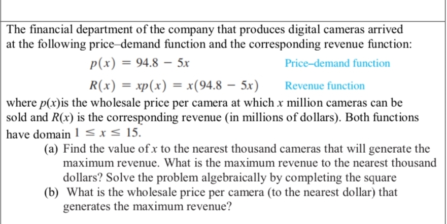 The financial department of the company that produces digital cameras arrived
at the following price-demand function and the corresponding revenue function:
p(x) = 94.8 - 5x
Price-demand function
R(x) = xp(x) = x(94.8 - 5x)
–
Revenue function
where p(x) is the wholesale price per camera at which x million cameras can be
sold and R(x) is the corresponding revenue (in millions of dollars). Both functions
have domain 1 ≤ x ≤ 15.
(a) Find the value of x to the nearest thousand cameras that will generate the
maximum revenue. What is the maximum revenue to the nearest thousand
dollars? Solve the problem algebraically by completing the square
(b) What is the wholesale price per camera (to the nearest dollar) that
generates the maximum revenue?