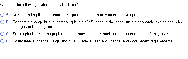 Which of the following statements is NOT true?
O A. Understanding the customer is the premier issue in new-product development.
O B. Economic change brings increasing levels of affluence in the short run but economic cycles and price
changes in the long run.
O C. Sociological and demographic change may appear in such factors as decreasing family size.
O D. Political/legal change brings about new trade agreements, tariffs, and government requirements.