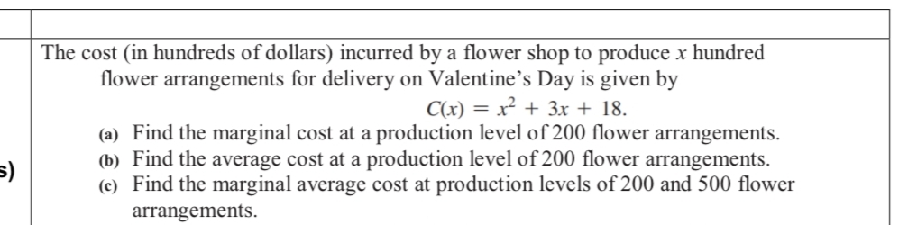 5)
The cost (in hundreds of dollars) incurred by a flower shop to produce x hundred
flower arrangements for delivery on Valentine's Day is given by
C(x) = x² + 3x + 18.
(a) Find the marginal cost at a production level of 200 flower arrangements.
(b) Find the average cost at a production level of 200 flower arrangements.
(e) Find the marginal average cost at production levels of 200 and 500 flower
arrangements.