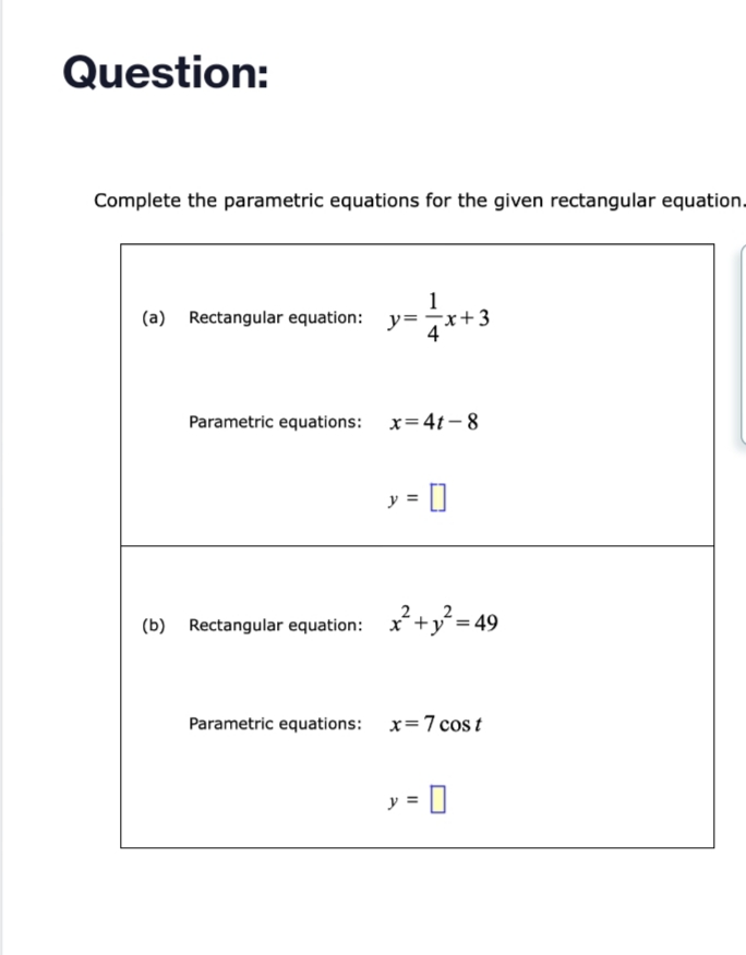 Question:
Complete the parametric equations for the given rectangular equation.
=√x +3
(a) Rectangular equation: y=
Parametric equations: x=4t-8
y = []
0
(b) Rectangular equation: x²+²=4
49
Parametric equations: x=7 cost
y = 0