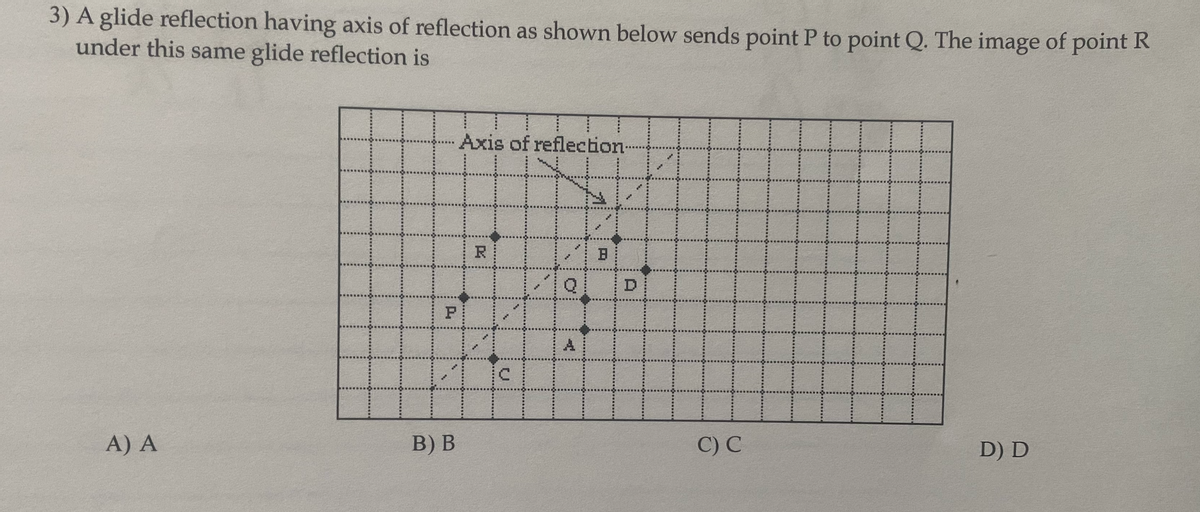 3) A glide reflection having axis of reflection as shown below sends point P to point Q. The image of point R
under this same glide reflection is
Axis of reflection-
R
D
P
A
A) A
B) В
C) C
D) D
