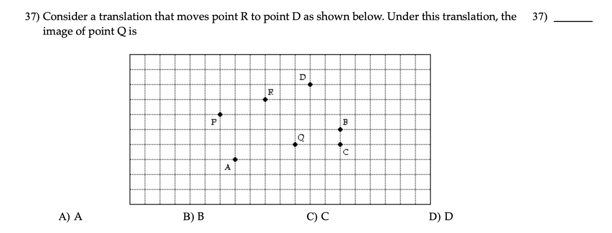 37) Consider a translation that moves point R to point D as shown below. Under this translation, the
image of point Q is
37)
D
R
A
A) A
В) В
С) С
D) D
