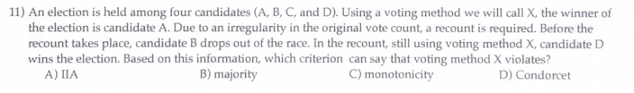 11) An election is held among four candidates (A, B, C, and D). Using a voting method we will call X, the winner of
the election is candidate A. Due to an irregularity in the original vote count, a recount is required. Before the
recount takes place, candidate B drops out of the race. In the recount, still using voting method X, candidate D
wins the election. Based on this information, which criterion can say that voting method X violates?
A) IIA
B) majority
C) monotonicity
D) Condorcet
