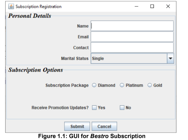 4 Subscription Registration
Personal Details
Name
Email
Contact
Marital Status Single
Subscription Options
Subscription Package O Diamond
Platinum
Gold
Receive Promotion Updates?
| Yes
| No
Submit
Cancel
Figure 1.1: GUI for Bestro Subscription
