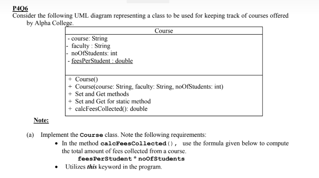 P4Q6
Consider the following UML diagram representing a class to be used for keeping track of courses offered
by Alpha College.
Course
- course: String
faculty : String
noOfStudents: int
- feesPerStudent : double
+ Course()
+ Course(course: String, faculty: String, noOfStudents: int)
+ Set and Get methods
+ Set and Get for static method
+ calcFeesCollected(): double
Note:
(a) Implement the Course class. Note the following requirements:
• In the method calcFeesCollected (),
the total amount of fees collected from a course.
use the formula given below to compute
feesPerStudent* noOfStudents
Utilizes this keyword in the program.
