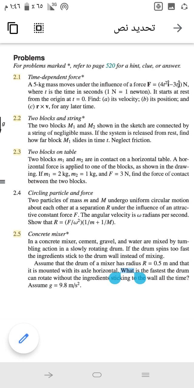 3G
% 10
تحديد نص
>
Problems
For problems marked *, refer to page 520 for a hint, clue, or answer.
2.1 Time-dependent force*
A 5-kg mass moves under the influence of a force F =
where t is the time in seconds (1 N = 1 newton). It starts at rest
from the origin at t = 0. Find: (a) its velocity; (b) its position; and
(c) rx v, for any later time.
(4i-3tî) N,
Two blocks and string*
The two blocks M1 and M2 shown in the sketch are connected by
a string of negligible mass. If the system is released from rest, find
how far block M1 slides in time t. Neglect friction.
2.2
2.3
Two blocks on table
Two blocks m and m2 are in contact on a horizontal table. A hor-
izontal force is applied to one of the blocks, as shown in the draw-
ing. If m = 2 kg, m2 = 1 kg, and F = 3 N, find the force of contact
between the two blocks.
2.4 Circling particle and force
Two particles of mass m and M undergo uniform circular motion
about each other at a separation R under the influence of an attrac-
tive constant force F. The angular velocity is w radians per second.
Show that R (F]w?)(1/m+ 1/M).
2.5
Concrete mixer*
In a concrete mixer, cement, gravel, and water are mixed by tum-
bling action in a slowly rotating drum. If the drum spins too fast
the ingredients stick to the drum wall instead of mixing.
Assume that the drum of a mixer has radius R = 0.5 m and that
it is mounted with its axle horizontal. What is the fastest the drum
can rotate without the ingredients sticking to the wall all the time?
Assume g = 9.8 m/s?.
->
