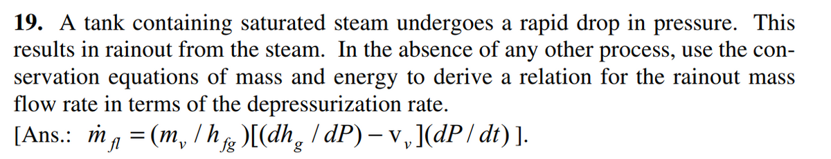 19. A tank containing saturated steam undergoes a rapid drop in pressure. This
results in rainout from the steam. In the absence of any other process, use the con-
servation equations of mass and energy to derive a relation for the rainout mass
flow rate in terms of the depressurization rate.
[Ans.: ma = (m, / hg)[(dh,
| dP) – v,](dP/ dt) ].
