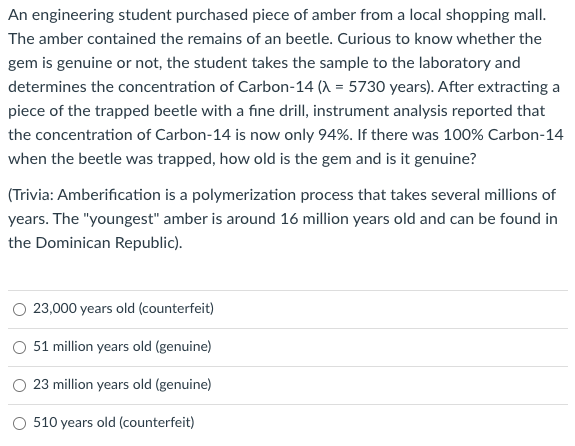 An engineering student purchased piece of amber from a local shopping mall.
The amber contained the remains of an beetle. Curious to know whether the
gem is genuine or not, the student takes the sample to the laboratory and
determines the concentration of Carbon-14 (A = 5730 years). After extracting a
piece of the trapped beetle with a fine drill, instrument analysis reported that
the concentration of Carbon-14 is now only 94%. If there was 100% Carbon-14
when the beetle was trapped, how old is the gem and is it genuine?
(Trivia: Amberification is a polymerization process that takes several millions of
years. The "youngest" amber is around 16 million years old and can be found in
the Dominican Republic).
23,000 years old (counterfeit)
O 51 million years old (genuine)
23 million years old (genuine)
O 510 years old (counterfeit)
