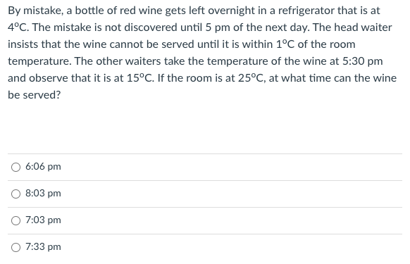 By mistake, a bottle of red wine gets left overnight in a refrigerator that is at
4°C. The mistake is not discovered until 5 pm of the next day. The head waiter
insists that the wine cannot be served until it is within 1°C of the room
temperature. The other waiters take the temperature of the wine at 5:30 pm
and observe that it is at 15°C. If the room is at 25°C, at what time can the wine
be served?
O 6:06 pm
O 8:03 pm
O 7:03 pm
O 7:33 pm
