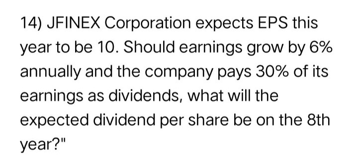 14) JFINEX Corporation expects EPS this
year to be 10. Should earnings grow by 6%
annually and the company pays 30% of its
earnings as dividends, what will the
expected dividend per share be on the 8th
year?"
