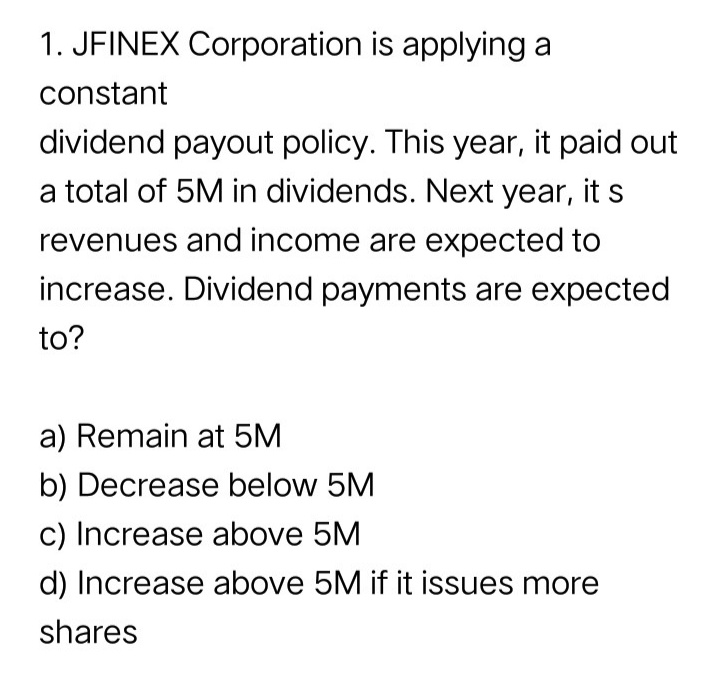1. JFINEX Corporation is applying a
constant
dividend payout policy. This year, it paid out
a total of 5M in dividends. Next year, its
revenues and income are expected to
increase. Dividend payments are expected
to?
a) Remain at 5M
b) Decrease below 5M
c) Increase above 5M
d) Increase above 5M if it issues more
shares

