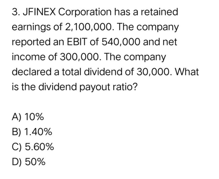 3. JFINEX Corporation has a retained
earnings of 2,100,000. The company
reported an EBIT of 540,000 and net
income of 300,000. The company
declared a total dividend of 30,000. What
is the dividend payout ratio?
A) 10%
B) 1.40%
C) 5.60%
D) 50%
