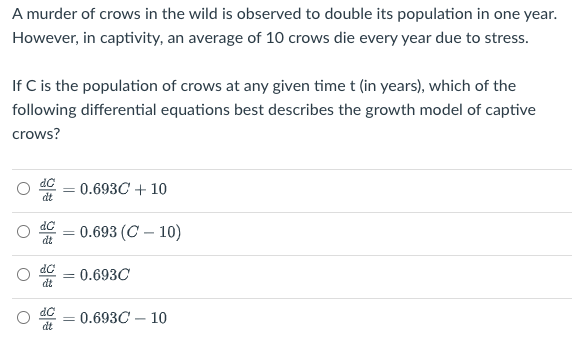 A murder of crows in the wild is observed to double its population in one year.
However, in captivity, an average of 10 crows die every year due to stress.
If C is the population of crows at any given time t (in years), which of the
following differential equations best describes the growth model of captive
crows?
0.693C + 10
%3D
dt
dC
- 0.693 (C – 10)
dt
0.693C
dt
0.693C – 10
dt
