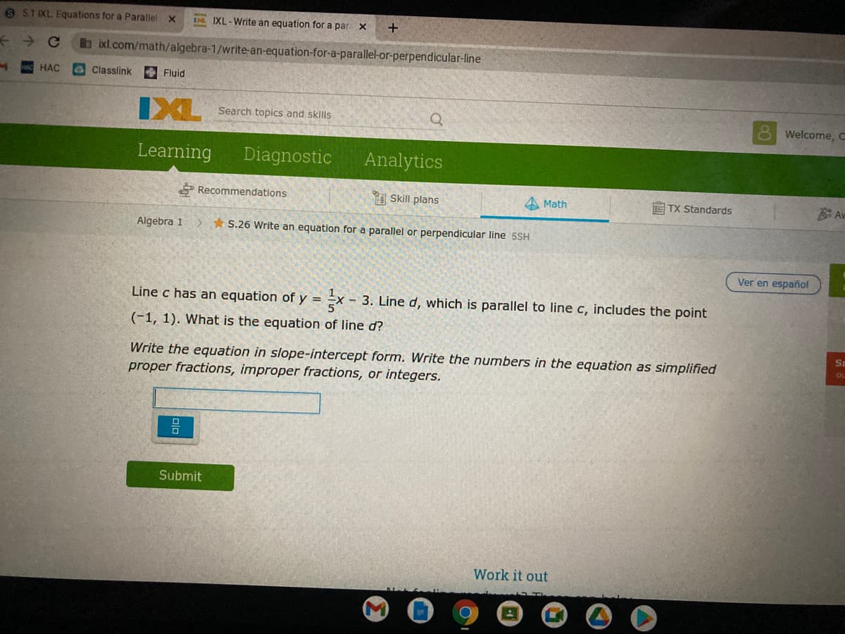 9 51 XL Equations for a Parallel x
na IXL-Write an equation for a par x
Ce
bixl.com/math/algebra-1/write-an-equation-for-a-parallel-or-perpendicular-line
НАС
Classlink
Fluid
IXL
Search topics and skills
8 Welcome, C
Learning
Diagnostic
Analytics
P Recommendations
A Skill plans
Math
E TX Standards
Av
Algebra 1
* S.26 Write an equation for a parallel or perpendicular line 5SH
Ver en español
Line c has an equation of y = =x - 3. Line d, which is parallel to line c, includes the point
%3D
(-1, 1). What is the equation of line d?
Sr
Write the equation in slope-intercept form. Write the numbers in the equation as simplified
proper fractions, improper fractions, or integers.
Submit
Work it out
