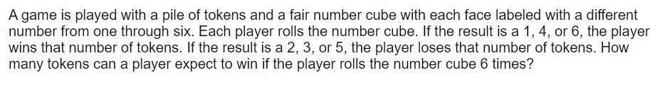 A game is played with a pile of tokens and a fair number cube with each face labeled with a different
number from one through six. Each player rolls the number cube. If the result is a 1, 4, or 6, the player
wins that number of tokens. If the result is a 2, 3, or 5, the player loses that number of tokens. How
many tokens can a player expect to win if the player rolls the number cube 6 times?
