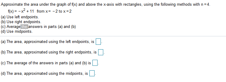 Approximate the area under the graph of f(x) and above the x-axis with rectangles, using the following methods with n=4.
f(x) = -x2 + 11 from x= -2 to x=2
(a) Use left endpoints.
(b) Use right endpoints.
(c) Average the answers in parts (a) and (b)
(d) Use midpoints.
(a) The area, approximated using the left endpoints, is
(b) The area, approximated using the right endpoints, isO
(c) The average of the answers in parts (a) and (b) is
(d) The area, approximated using the midpoints, is

