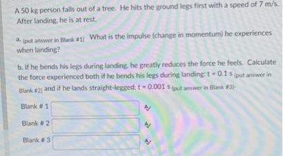 A 50 kg person falls out of a tree. He hits the ground legs first with a speed of 7 m/s.
After landing, he is at rest.
a. (put answer in Blank #1) What is the impulse (change in momentum) he experiences
when landing?
b. If he bends his legs during landing, he greatly reduces the force he feels. Calculate
the force experienced both if he bends his legs during landing t= 0.1 s (put answer in
Blank #2) and if he lands straight-legged: t-0.001s (put answer in Blank #37-
Blank # 1
Blank # 21
Blank #3
N
4