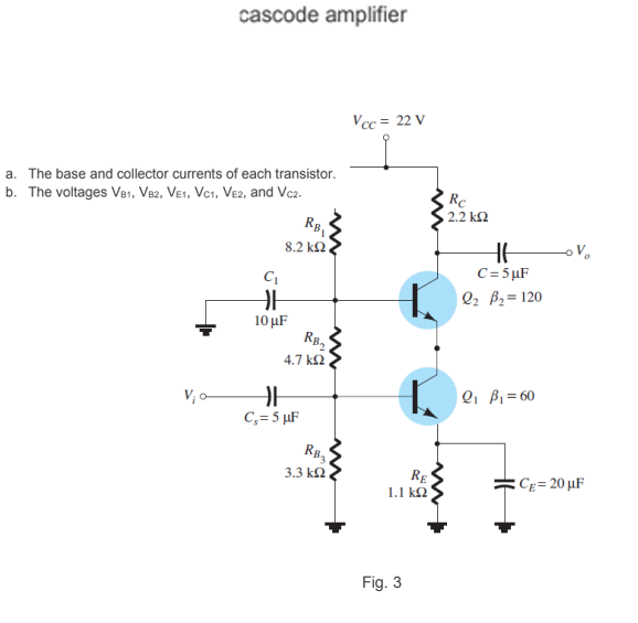 cascode amplifier
Vcc = 22 V
a. The base and collector currents of each transistor.
b. The voltages Ve1, V82, Ve1, Vc1, Ve2, and Vc2.
Re
2.2 k2
RB,
8.2 k2
C= 5µF
| Q2 B2= 120
10 μF
Rø,
4.7 k2
V; o
| Q1 Bi=60
C,= 5 µF
3.3 k2
Rg
1.1 k2
CE= 20 µF
Fig. 3

