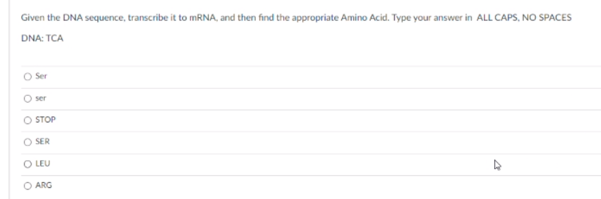 Given the DNA sequence, transcribe it to MRNA, and then find the appropriate Amino Acid. Type your answer in ALL CAPS, NO SPACES
DNA: TCA
Ser
ser
STOP
SER
LEU
ARG
