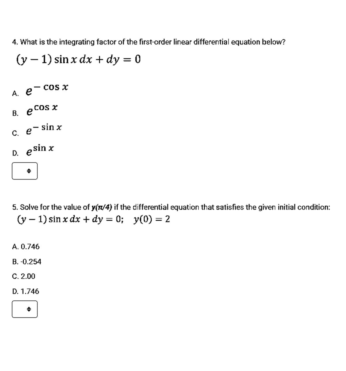 4. What is the integrating factor of the first-order linear differential equation below?
(y – 1) sin x dx + dy = 0
A. e- COs x
e cos
e COS x
В.
C. e- sin x
D. e sin x
5. Solve for the value of y(n/4) if the differential equation that satisfies the given initial condition:
(y – 1) sin x dx + dy = 0; y(0) = 2
A. 0.746
B. -0.254
C. 2.00
D. 1.746
