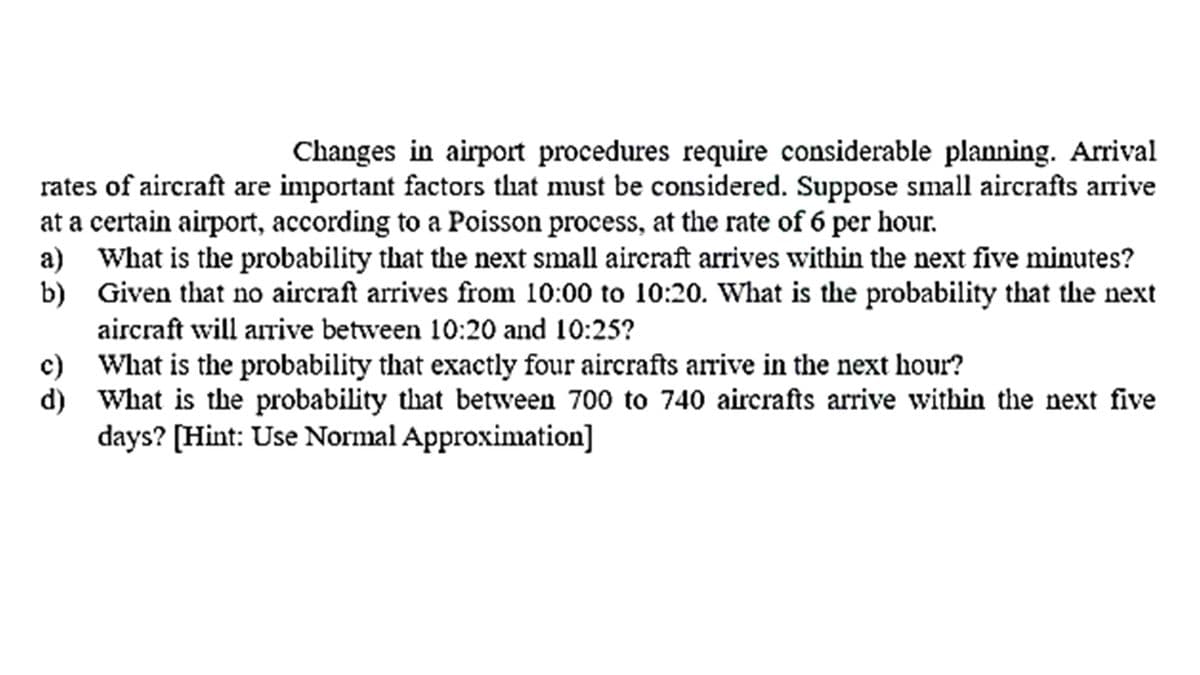 Changes in airport procedures require considerable planning. Arrival
rates of aircraft are important factors that must be considered. Suppose small aircrafts arrive
at a certain airport, according to a Poisson process, at the rate of 6 per hour.
a) What is the probability that the next small aireraft arrives within the next five minutes?
b) Given that no aircraft arrives from 10:00 to 10:20. What is the probability that the next
aircraft will arrive between 10:20 and 10:25?
c) What is the probability that exactly four aircrafts arrive in the next hour?
d) What is the probability that between 700 to 740 aircrafts arrive within the next five
days? [Hint: Use Normal Approximation]
