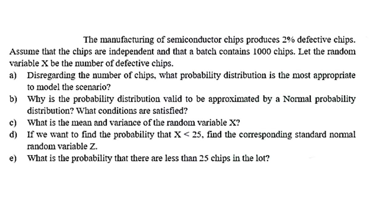 The manufacturing of semiconductor chips produces 2% defective chips.
Assume that the chips are independent and that a batch contains 1000 chips. Let the random
variable X be the number of defective chips.
a) Disregarding the number of chips, what probability distribution is the most appropriate
to model the scenario?
b) Why is the probability distribution valid to be approximated by a Normal probability
distribution? What conditions are satisfied?
c) What is the mean and variance of the random variable X?
d) If we want to find the probability that X < 25, find the corresponding standard normal
random variable Z.
е)
What is the probability that there are less than 25 chips in the lot?

