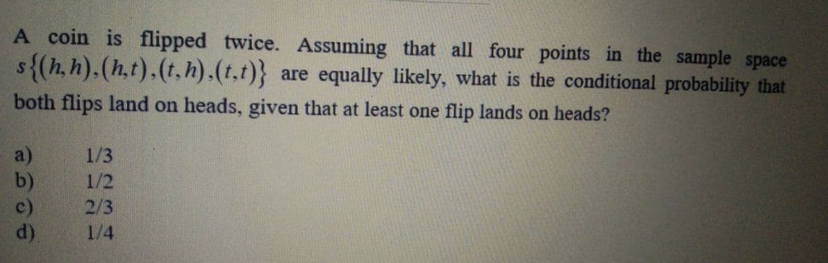 A coin is flipped twice. Assuming that all four points in the sample space
s{(h,h).(h.t).(t,h).(t.t)} are equally likely, what is the conditional probability that
both flips land on heads, given that at least one flip lands on heads?
1/3
a)
b)
1/2
2/3
1/4
c)
d)
