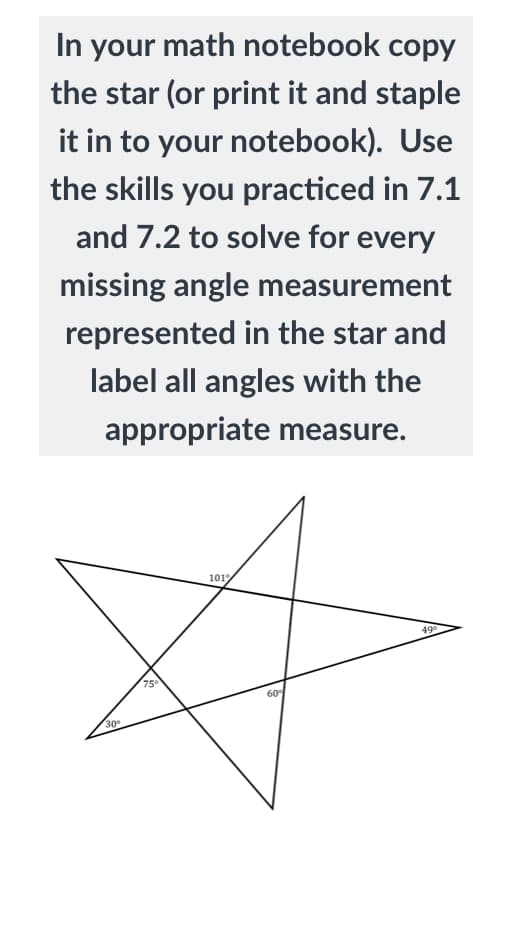 In your math notebook copy
the star (or print it and staple
it in to your notebook). Use
the skills you practiced in 7.1
and 7.2 to solve for every
missing angle measurement
represented in the star and
label all angles with the
appropriate measure.
1019
49
75
60
30
