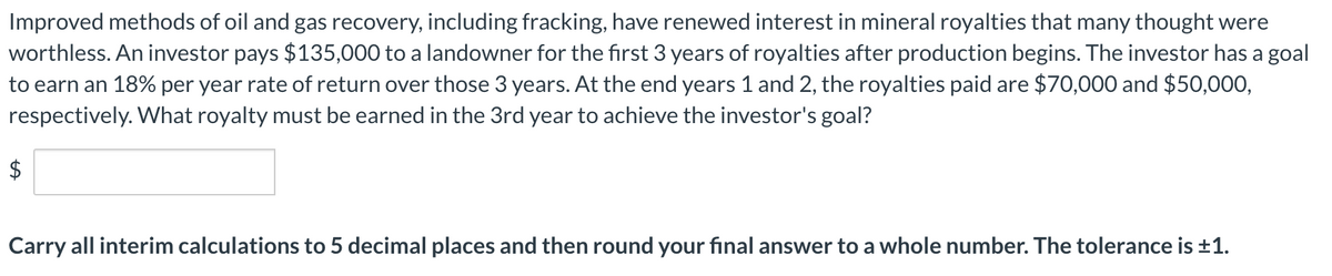 Improved methods of oil and gas recovery, including fracking, have renewed interest in mineral royalties that many thought were
worthless. An investor pays $135,000 to a landowner for the first 3 years of royalties after production begins. The investor has a goal
to earn an 18% per year rate of return over those 3 years. At the end years 1 and 2, the royalties paid are $70,000 and $50,000,
respectively. What royalty must be earned in the 3rd year to achieve the investor's goal?
$
Carry all interim calculations to 5 decimal places and then round your final answer to a whole number. The tolerance is +1.
%24
