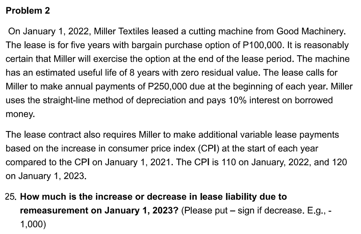Problem 2
On January 1, 2022, Miller Textiles leased a cutting machine from Good Machinery.
The lease is for five years with bargain purchase option of P100,000. It is reasonably
certain that Miller will exercise the option at the end of the lease period. The machine
has an estimated useful life of 8 years with zero residual value. The lease calls for
Miller to make annual payments of P250,000 due at the beginning of each year. Miller
uses the straight-line method of depreciation and pays 10% interest on borrowed
money.
The lease contract also requires Miller to make additional variable lease payments
based on the increase in consumer price index (CPI) at the start of each year
compared to the CPI on January 1, 2021. The CPI is 110 on January, 2022, and 120
on January 1, 2023.
25. How much is the increase or decrease in lease liability due to
remeasurement on January 1, 2023? (Please put – sign if decrease. E.g., -
1,000)

