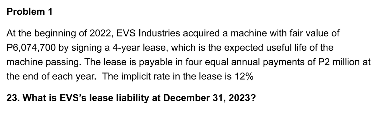 Problem 1
At the beginning of 2022, EVS Industries acquired a machine with fair value of
P6,074,700 by signing a 4-year lease, which is the expected useful life of the
machine passing. The lease is payable in four equal annual payments of P2 million at
the end of each year. The implicit rate in the lease is 12%
23. What is EVS's lease liability at December 31, 2023?
