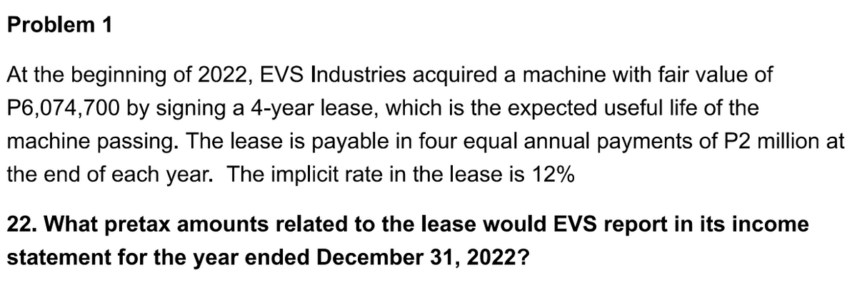 Problem 1
At the beginning of 2022, EVS Industries acquired a machine with fair value of
P6,074,700 by signing a 4-year lease, which is the expected useful life of the
machine passing. The lease is payable in four equal annual payments of P2 million at
the end of each year. The implicit rate in the lease is 12%
22. What pretax amounts related to the lease would EVS report in its income
statement for the year ended December 31, 2022?
