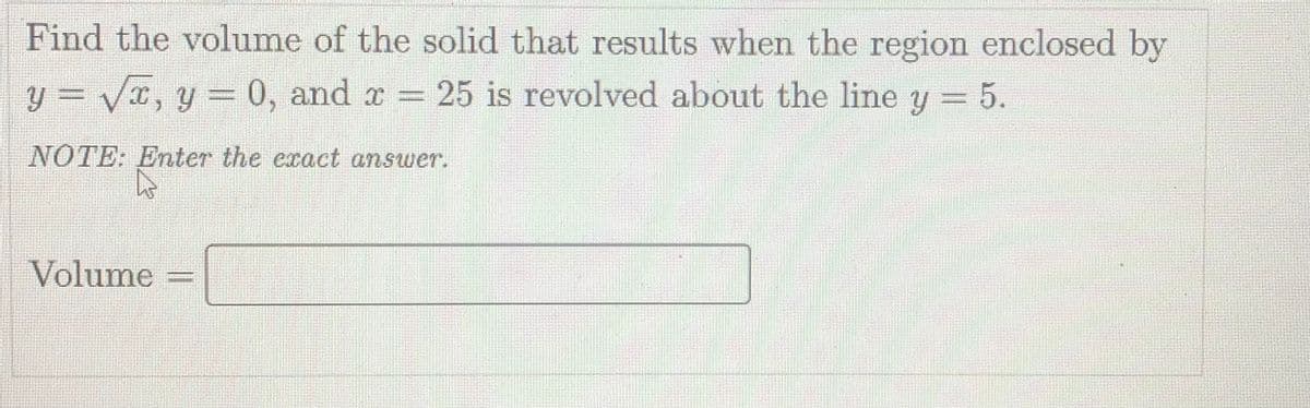 Find the volume of the solid that results when the region enclosed by
y = VI, y = 0, and r =
25 is revolved about the line y = 5.
NOTE: Enter the exact answer.
Volume
