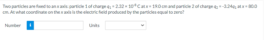 Two particles are fixed to an x axis: particle 1 of charge q1 = 2.32 x 108 Catx = 19.0 cm and particle 2 of charge q2 = -3.2491 at x = 80.0
cm. At what coordinate on the x axis is the electric field produced by the particles equal to zero?
Number
i
Units
