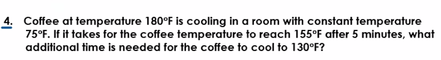 4. Coffee at temperature 180°F is cooling in a room with constant temperature
75°F. If it takes for the coffee temperature to reach 155°F after 5 minutes, what
additional time is needed for the coffee to cool to 130°F?
