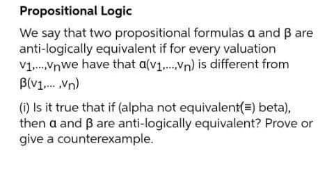 Propositional Logic
We say that two propositional formulas a and B are
anti-logically equivalent if for every valuation
V1.Vnwe have that a(v1,.Vn) is different from
B(V1. Vn)
() Is it true that if (alpha not equivalent(=) beta),
then a and ß are anti-logically equivalent? Prove or
give a counterexample.
